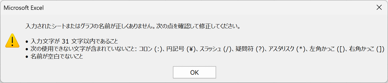 入力されたシートまたはグラフの名前が正しくありません。次の点を確認して修正してください。・入力文字が31文字以内であること・次の使用できない文字が含まれていないこと：コロン(:)、円記号(\)、スラッシュ(/)、疑問符(?)、アスタリスク(*)、左かっこ([)、右かっこ(:)・名前が空白でないこと